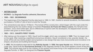 ART NOUVEAU (1890 to 1910)
• ANTONI GAUDI
• WORKS - La Sagrada Familia cathedral, Barcelona
• 1866 – 1883 : BEGINNINGS
• The beginnings of the Sagrada Família date back to 1866. In 1881, thanks to several donations, the Association
purchased a 12,800-m² plot of land to build the Temple.
• The cornerstone was laid on 19 March. This kicked off the construction, which began with the crypt under the
apse following the neo-Gothic design of architect Francisco de Paula del Villary Lozano, the Temple's first
architect. Just a short while later, due to differences of opinion with the developers, he stepped down and the
position was given to Antoni Gaudí.
• 1883 – 1913 : GAUDÍ’S FIRST YEARS
• After taking over the project in 1883, Gaudí built the crypt, which was completed in 1889. Then he began work
on the apse. After receiving a significant anonymous donation, Gaudí considered a new, grander design. He
wrote off the old neo-Gothic project and proposed a new design that was more monumental and innovative in its
shapes, structures and building techniques.
• In 1892, the foundations were laid for the Nativity façade. In 1894, the apse façade was. While this work was
under way, Gaudí built the Provisional Schools of the Sagrada Família in the south-western corner of the plot in
1909. The schools were built for the children of the workers and those living in the neighbourhood around the
Sagrada Família. In 1911, he designed the Passion façade.
74
 
