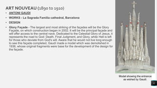 ART NOUVEAU (1890 to 1910)
• ANTONI GAUDI
• WORKS - La Sagrada Familia cathedral, Barcelona
• DESIGN
• Glory Façade - The largest and most striking of the façades will be the Glory
Façade, on which construction began in 2002. It will be the principal façade and
will offer access to the central nave. Dedicated to the Celestial Glory of Jesus, it
represents the road to God: Death, Final Judgment, and Glory, while Hell is left
for those who deviate from God's will. Aware that he would not live long enough
to see this façade completed, Gaudí made a model which was demolished in
1936, whose original fragments were base for the development of the design for
the façade.
82
Model showing the entrance
as wished by Gaudí.
 