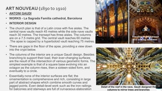 ART NOUVEAU (1890 to 1910)
• ANTONI GAUDI
• WORKS - La Sagrada Familia cathedral, Barcelona
• INTERIOR DESIGN
• The church plan is that of a Latin cross with five aisles. The
central nave vaults reach 45 metres while the side nave vaults
reach 30 metres. The transept has three aisles. The columns
are on a 7.5 metre grid. The central vault reaches 60 metres
.The apse is capped by a hyperboloid vault reaching 75 metres.
• There are gaps in the floor of the apse, providing a view down
into the crypt below.
• The columns of the interior are a unique Gaudí design. Besides
branching to support their load, their ever-changing surfaces
are the result of the intersection of various geometric forms. The
simplest example is that of a square base evolving into an
octagon as the column rises, then a sixteen-sided form, and
eventually to a circle.
• Essentially none of the interior surfaces are flat; the
ornamentation is comprehensive and rich, consisting in large
part of abstract shapes which combine smooth curves and
jagged points. Even detail-level work such as the iron railings
for balconies and stairways are full of curvaceous elaboration
83
Detail of the roof in the nave. Gaudí designed the
columns to mirror trees and branches
Standing in the transept
and looking northeast
 
