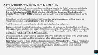 ARTSAND CRAFT MOVEMENT IN AMERICA
• The American Arts and Crafts movement was inextricably linked to the British movement and closely
aligned with the work of William Morris and the second generation of architect-designers, including
Charles Robert Ashbee (1863–1942), who toured the United States, and Charles Francis
Annesley Voysey (1857–1941), whose work was known through important publications such as The
Studio.
• British ideals were disseminated in America through journal and newspaper writing, as well as
through societies that sponsored lectures and programs.
• The U.S. movement was multi centered, with societies forming nationwide.
• Boston, historically linked to English culture, was the first city to feature a Society of Arts and Crafts.
Chicago's Arts and Crafts Society began at Hull House, one of the first American settlement houses for
social reform. Numerous societies followed in cities such as Minneapolis and New York, as well as
rural towns, including Deerfield, Massachusetts.
• Unlike in England, the undercurrent of socialism of the Arts and Crafts movement in the United States
did not spread much beyond the formation of a few Utopian communities.
• Rose Valley was one of these artistic and social experiments. William Lightfoot Price, a Philadelphia
architect, founded Rose Valley in 1901 near Moylan, Pennsylvania. The Rose Valley shops, like other
Arts and Crafts communities, were committed to producing artistic handicraft, which included
furnishings, pottery, metalwork, and bookbinding.
9
 