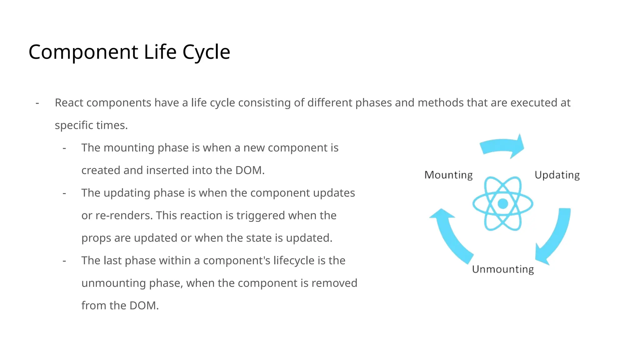 Component Life Cycle
- React components have a life cycle consisting of different phases and methods that are executed at
specific times.
- The mounting phase is when a new component is
created and inserted into the DOM.
- The updating phase is when the component updates
or re-renders. This reaction is triggered when the
props are updated or when the state is updated.
- The last phase within a component's lifecycle is the
unmounting phase, when the component is removed
from the DOM.
 