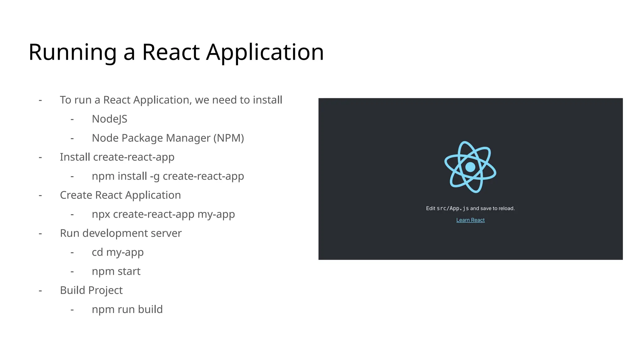 Running a React Application
- To run a React Application, we need to install
- NodeJS
- Node Package Manager (NPM)
- Install create-react-app
- npm install -g create-react-app
- Create React Application
- npx create-react-app my-app
- Run development server
- cd my-app
- npm start
- Build Project
- npm run build
 