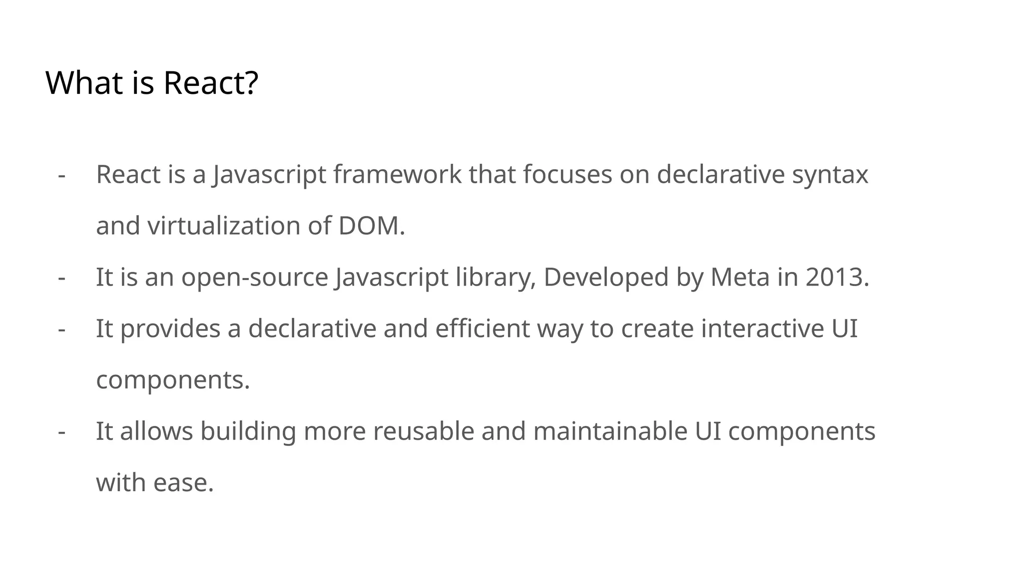What is React?
- React is a Javascript framework that focuses on declarative syntax
and virtualization of DOM.
- It is an open-source Javascript library, Developed by Meta in 2013.
- It provides a declarative and efficient way to create interactive UI
components.
- It allows building more reusable and maintainable UI components
with ease.
 