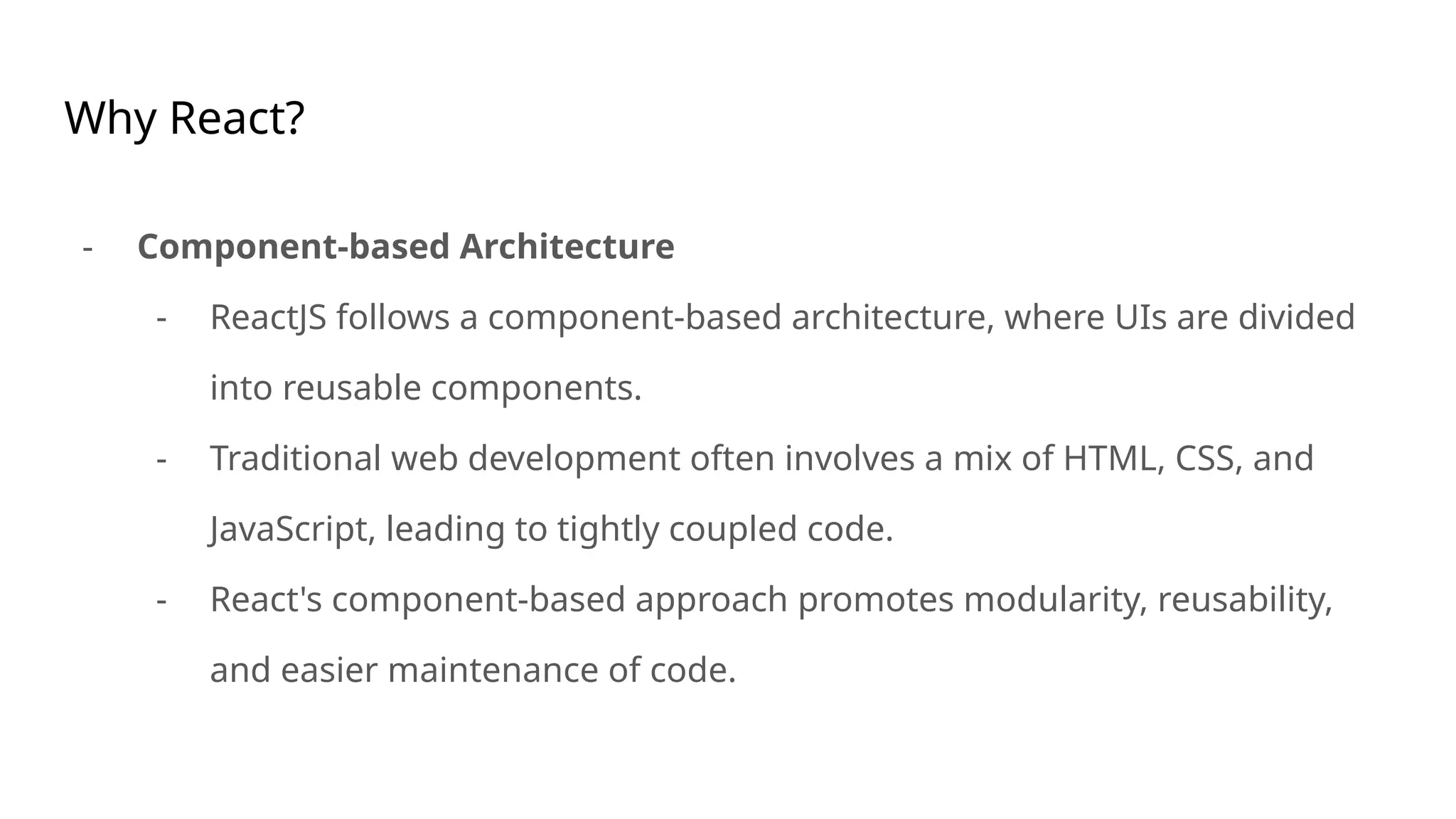 Why React?
- Component-based Architecture
- ReactJS follows a component-based architecture, where UIs are divided
into reusable components.
- Traditional web development often involves a mix of HTML, CSS, and
JavaScript, leading to tightly coupled code.
- React's component-based approach promotes modularity, reusability,
and easier maintenance of code.
 