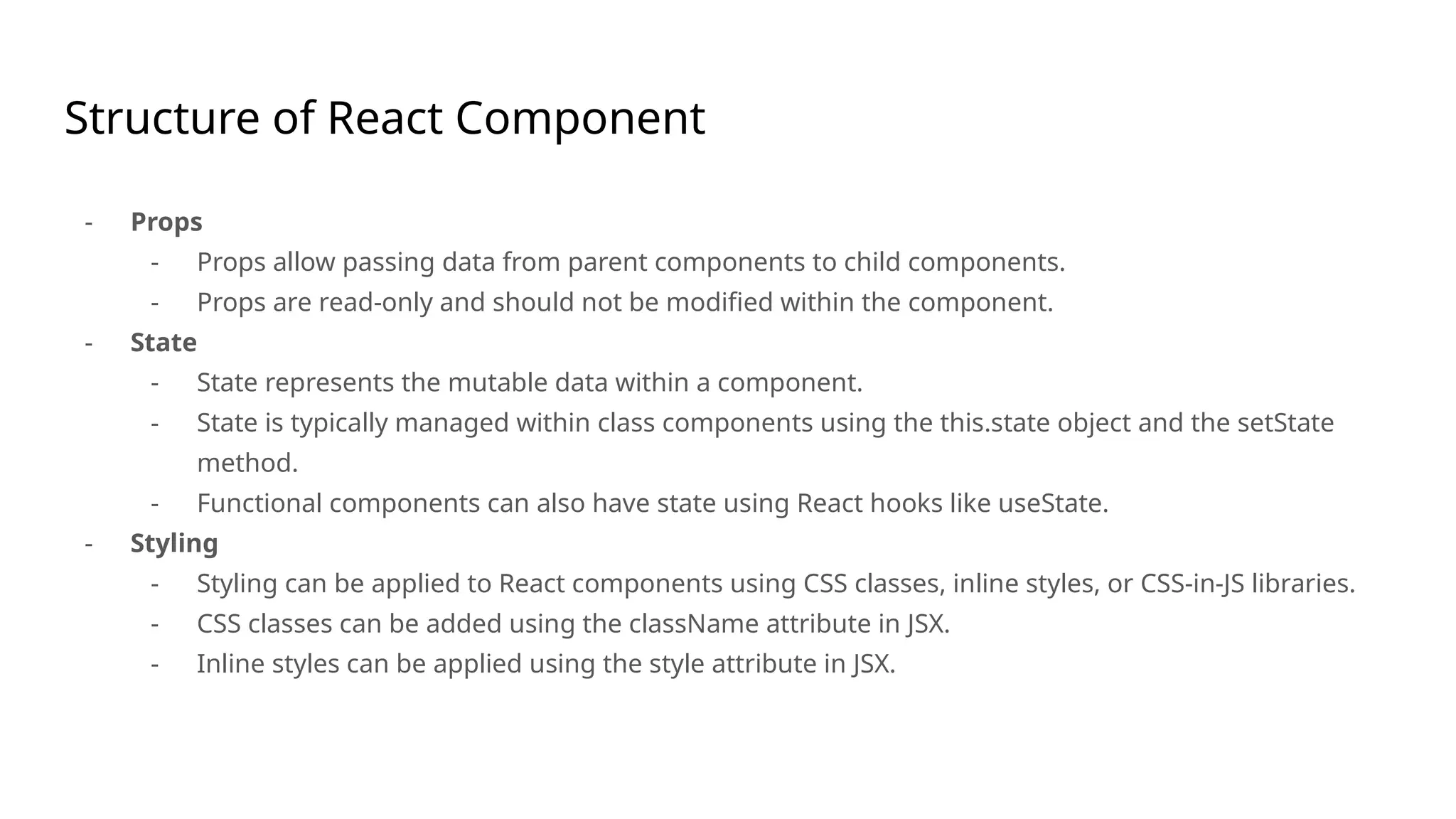 Structure of React Component
- Props
- Props allow passing data from parent components to child components.
- Props are read-only and should not be modified within the component.
- State
- State represents the mutable data within a component.
- State is typically managed within class components using the this.state object and the setState
method.
- Functional components can also have state using React hooks like useState.
- Styling
- Styling can be applied to React components using CSS classes, inline styles, or CSS-in-JS libraries.
- CSS classes can be added using the className attribute in JSX.
- Inline styles can be applied using the style attribute in JSX.
 