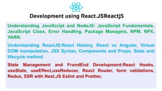 Development using React.JSReactJS
Understanding JavaScript and NodeJS: JavaScript Fundamentals,
JavaScript Class, Error Handling, Package Managers, NPM, NPX,
YARN.
Understanding ReactJS:React History, React vs Angular, Virtual
DOM manipulation, JSX Syntax, Components and Props, State and
lifecycle method.
State Management and FrondEnd Development:React Hooks,
useState, useEffect,useReducer, React Router, form validations,
Redux, SSR with Next.JS Eslint and Prettier.
 