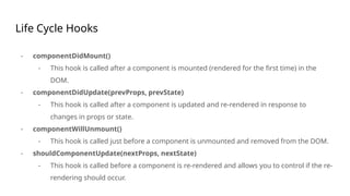 Life Cycle Hooks
- componentDidMount()
- This hook is called after a component is mounted (rendered for the first time) in the
DOM.
- componentDidUpdate(prevProps, prevState)
- This hook is called after a component is updated and re-rendered in response to
changes in props or state.
- componentWillUnmount()
- This hook is called just before a component is unmounted and removed from the DOM.
- shouldComponentUpdate(nextProps, nextState)
- This hook is called before a component is re-rendered and allows you to control if the re-
rendering should occur.
 