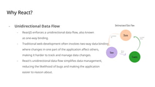 Why React?
- Unidirectional Data Flow
- ReactJS enforces a unidirectional data flow, also known
as one-way binding.
- Traditional web development often involves two-way data binding,
where changes in one part of the application affect others,
making it harder to track and manage data changes.
- React's unidirectional data flow simplifies data management,
reducing the likelihood of bugs and making the application
easier to reason about.
 