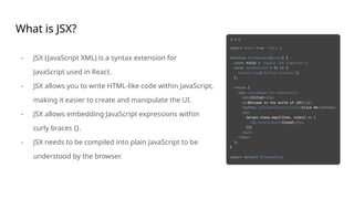 What is JSX?
- JSX (JavaScript XML) is a syntax extension for
JavaScript used in React.
- JSX allows you to write HTML-like code within JavaScript,
making it easier to create and manipulate the UI.
- JSX allows embedding JavaScript expressions within
curly braces {}.
- JSX needs to be compiled into plain JavaScript to be
understood by the browser.
 
