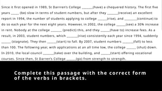 Complete this passage with the correct form
of the verbs in brackets.
Since it first opened in 1989, St Darrren‘s College _______(have) a chequered history. The first five
years _____ (be) slow in terms of student numbers, but after they _______(receive) an excellent
report in 1994, the number of students applying to college ______(rise), and ________(continue) to
do so each year for the next eight years. However, in 2002, the college ______(see) a 30% increase
in rent. Nobody at the college _______ (predict) this, and they ______(have to) increase fees. As a
result, in 2003, student numbers, which _______(rise) consistently each year since 1994, suddenly
______ (stagnate). They then ______(start) to fall. By 2007, student numbers _______(fall) to less
than 100. The following year, with applications at an all time low, the college ______ (shut) down.
In 2010, the local council _______(take) over the building, and ______(start) offering vocational
courses. Since then, St Darren’s College ______(go) from strength to strength.
 