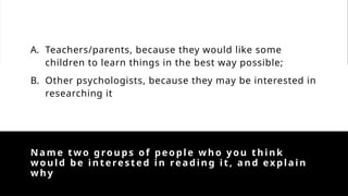 Name tw o groups of people who you think
would be interested in reading it, and explain
why
A. Teachers/parents, because they would like some
children to learn things in the best way possible;
B. Other psychologists, because they may be interested in
researching it
 