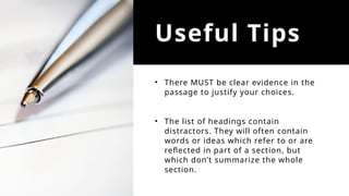 Useful Tips
• There MUST be clear evidence in the
passage to justify your choices.
• The list of headings contain
distractors. They will often contain
words or ideas which refer to or are
reflected in part of a section, but
which don’t summarize the whole
section.
 