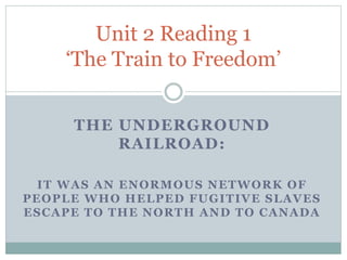 THE UNDERGROUND
RAILROAD:
IT WAS AN ENORMOUS NETWORK OF
PEOPLE WHO HELPED FUGITIVE SLAVES
ESCAPE TO THE NORTH AND TO CANADA
Unit 2 Reading 1
‘The Train to Freedom’
 