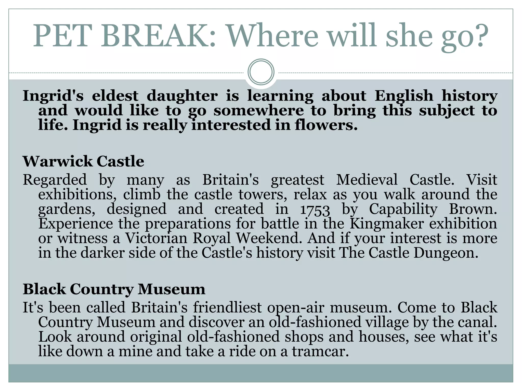PET BREAK: Where will she go?
Ingrid's eldest daughter is learning about English history
and would like to go somewhere to bring this subject to
life. Ingrid is really interested in flowers.
Warwick Castle
Regarded by many as Britain's greatest Medieval Castle. Visit
exhibitions, climb the castle towers, relax as you walk around the
gardens, designed and created in 1753 by Capability Brown.
Experience the preparations for battle in the Kingmaker exhibition
or witness a Victorian Royal Weekend. And if your interest is more
in the darker side of the Castle's history visit The Castle Dungeon.
Black Country Museum
It's been called Britain's friendliest open-air museum. Come to Black
Country Museum and discover an old-fashioned village by the canal.
Look around original old-fashioned shops and houses, see what it's
like down a mine and take a ride on a tramcar.
 