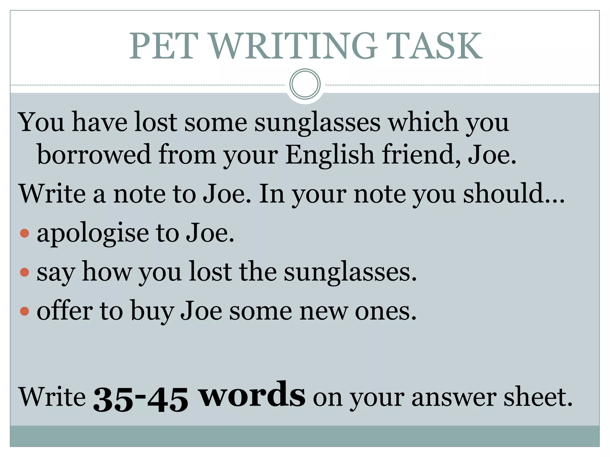 PET WRITING TASK
You have lost some sunglasses which you
borrowed from your English friend, Joe.
Write a note to Joe. In your note you should…
 apologise to Joe.
 say how you lost the sunglasses.
 offer to buy Joe some new ones.
Write 35-45 words on your answer sheet.
 
