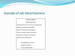 Example of Job Advertisement
                         URGENTLY NEEDED

                         ACCOUNTING STAFF

         Graduated from min. D3 in the accounting field

         Able to operate Excell and MYOB

         Know the standard of book keeping

         Fluent in English, spoken and written

         Hardworker, discipline, and carefull

         Able to work underpressure



               Send application and CV to:

               Healthy Life Hospital

               Po. Box. 2000 JKP 1000
 