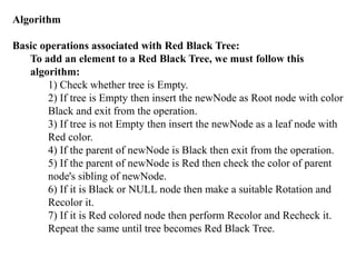 Algorithm
Basic operations associated with Red Black Tree:
To add an element to a Red Black Tree, we must follow this
algorithm:
1) Check whether tree is Empty.
2) If tree is Empty then insert the newNode as Root node with color
Black and exit from the operation.
3) If tree is not Empty then insert the newNode as a leaf node with
Red color.
4) If the parent of newNode is Black then exit from the operation.
5) If the parent of newNode is Red then check the color of parent
node's sibling of newNode.
6) If it is Black or NULL node then make a suitable Rotation and
Recolor it.
7) If it is Red colored node then perform Recolor and Recheck it.
Repeat the same until tree becomes Red Black Tree.
 
