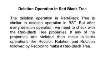 Deletion Operation in Red Black Tree
The deletion operation in Red-Black Tree is
similar to deletion operation in BST. But after
every deletion operation, we need to check with
the Red-Black Tree properties. If any of the
properties are violated then make suitable
operations like Recolor, Rotation and Rotation
followed by Recolor to make it Red-Black Tree.
 
