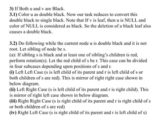 3) If Both u and v are Black.
3.1) Color u as double black. Now our task reduces to convert this
double black to single black. Note that If v is leaf, then u is NULL and
color of NULL is considered as black. So the deletion of a black leaf also
causes a double black.
3.2) Do following while the current node u is double black and it is not
root. Let sibling of node be s.
(a): If sibling s is black and at least one of sibling’s children is red,
perform rotation(s). Let the red child of s be r. This case can be divided
in four subcases depending upon positions of s and r.
(i) Left Left Case (s is left child of its parent and r is left child of s or
both children of s are red). This is mirror of right right case shown in
below diagram.
(ii) Left Right Case (s is left child of its parent and r is right child). This
is mirror of right left case shown in below diagram.
(iii) Right Right Case (s is right child of its parent and r is right child of s
or both children of s are red)
(iv) Right Left Case (s is right child of its parent and r is left child of s)
 