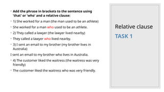 Relative clause
◦ Add the phrase in brackets to the sentence using
'that' or 'who' and a relative clause:
◦ 1) She worked for a man (the man used to be an athlete)
◦ She worked for a man who used to be an athlete.
◦ 2) They called a lawyer (the lawyer lived nearby)
◦ They called a lawyer who lived nearby.
◦ 3) I sent an email to my brother (my brother lives in
Australia)
I sent an email to my brother who lives in Australia.
◦ 4) The customer liked the waitress (the waitress was very
friendly)
◦ The customer liked the waitress who was very friendly.
TASK 1
 