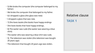 Relative clause
◦ 5) We broke the computer (the computer belonged to my
father)
◦ We broke the computer that belonged to my father.
◦ 6) I dropped a glass (the glass was new)
◦ I dropped a glass that was new.
◦ 7) She loves books (the books have happy endings
◦ She loves books that have happy endings.
◦ 8) The waiter was rude (the waiter was wearing a blue
shirt)
◦ The waiter who was wearing a blue shirt was rude.
◦ 9) The television was stolen (the television was bought
20 years ago)
◦ The television that bought 20 years ago was stolen.
TASK 1
 