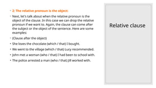 Relative clause
◦ 2: The relative pronoun is the object:
◦ Next, let's talk about when the relative pronoun is the
object of the clause. In this case we can drop the relative
pronoun if we want to. Again, the clause can come after
the subject or the object of the sentence. Here are some
examples:
◦ (Clause after the object)
• She loves the chocolate (which / that) I bought.
• We went to the village (which / that) Lucy recommended.
• John met a woman (who / that) I had been to school with.
• The police arrested a man (who / that) Jill worked with.
 