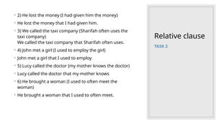 Relative clause
◦ 2) He lost the money (I had given him the money)
◦ He lost the money that I had given him.
◦ 3) We called the taxi company (Sharifah often uses the
taxi company)
We called the taxi company that Sharifah often uses.
◦ 4) John met a girl (I used to employ the girl)
◦ John met a girl that I used to employ
◦ 5) Lucy called the doctor (my mother knows the doctor)
◦ Lucy called the doctor that my mother knows
◦ 6) He brought a woman (I used to often meet the
woman)
◦ He brought a woman that I used to often meet.
TASK 2
 