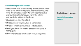 Relative clause
◦ Non-defining relative clauses:
◦ We don't use 'that' in non-defining relative clauses, so we
need to use 'which' if the pronoun refers to a thing, and
'who' if it refers to a person. We can't drop the relative
pronoun in this kind of clause, even if the relative
pronoun is the subject of the clause.
◦ (Clause comes after the subject)
• My boss, who is very nice, lives in Manchester.
• My sister, who I live with, knows a lot about cars.
• My bicycle, which I've had for more than ten years, is
falling apart.
• My mother's house, which I grew up in, is very small.
Non-defining relative
clauses:
 