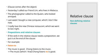 Relative clause
◦ (Clause comes after the object)
• Yesterday I called our friend Lim, who lives in Malacca.
• The photographer called to the Queen, who looked
annoyed.
• Last week I bought a new computer, which I don't like
now.
• I really love the new Chinese restaurant, which we went
to last night.
◦ Prepositions and relative clauses
◦ If the verb in the relative clause needs a preposition, we
put it at the end of the clause:
◦ For example:
• listen to
◦ The music is good. Chong listens to the music.
The music (which / that) Chong listens
→ to is good.
Non-defining relative
clauses
 
