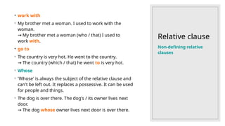Relative clause
• work with
◦ My brother met a woman. I used to work with the
woman.
My brother met a woman (who / that) I used to
→
work with.
• go to
◦ The country is very hot. He went to the country.
The country (which / that) he went
→ to is very hot.
◦ Whose
◦ 'Whose' is always the subject of the relative clause and
can't be left out. It replaces a possessive. It can be used
for people and things.
◦ The dog is over there. The dog's / its owner lives next
door.
The dog
→ whose owner lives next door is over there.
Non-defining relative
clauses
 