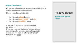 Relative clause
◦ Where / when / why
◦ We can sometimes use these question words instead of
relative pronouns and prepositions.
◦ I live in a city. I study in the city.
I live in the city
→ where I study.
I live in the city
→ that / which I study in.
I live in the city
→ in which I study.
Non-defining relative
clauses
•If you are focusing on a situation or place
use where.
•If you are making a distinction between two or
more things, also when there are a few possible
choices and you want to refer to only one of
them,then use which.
 