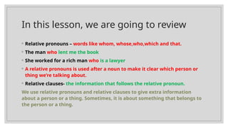 In this lesson, we are going to review
◦ Relative pronouns – words like whom, whose,who,which and that.
◦ The man who lent me the book
◦ She worked for a rich man who is a lawyer
◦ A relative pronouns is used after a noun to make it clear which person or
thing we’re talking about.
◦ Relative clauses- the information that follows the relative pronoun.
We use relative pronouns and relative clauses to give extra information
about a person or a thing. Sometimes, it is about something that belongs to
the person or a thing.
 