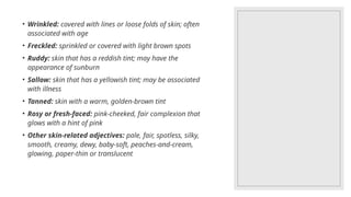 • Wrinkled: covered with lines or loose folds of skin; often
associated with age
• Freckled: sprinkled or covered with light brown spots
• Ruddy: skin that has a reddish tint; may have the
appearance of sunburn
• Sallow: skin that has a yellowish tint; may be associated
with illness
• Tanned: skin with a warm, golden-brown tint
• Rosy or fresh-faced: pink-cheeked, fair complexion that
glows with a hint of pink
• Other skin-related adjectives: pale, fair, spotless, silky,
smooth, creamy, dewy, baby-soft, peaches-and-cream,
glowing, paper-thin or translucent
 