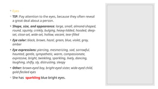 ◦ Eyes
◦ TIP: Pay attention to the eyes, because they often reveal
a great deal about a person.
• Shape, size, and appearance: large, small, almond-shaped,
round, squinty, crinkly, bulging, heavy-lidded, hooded, deep-
set, close-set, wide-set, hollow, vacant, tear-filled
• Eye color: black, brown, hazel, green, blue, violet, gray,
amber
• Eye expressions: piercing, mesmerizing, sad, sorrowful,
haunted, gentle, sympathetic, warm, compassionate,
expressive, bright, twinkling, sparkling, lively, dancing,
laughing, shifty, sly, distrusting, sleepy
• Other: brown-eyed boy, bright-eyed sister, wide-eyed child,
gold-flecked eyes
◦ She has sparkling blue bright eyes.
 