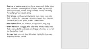 • Texture or appearance: wispy, fuzzy, wavy, curly, kinky, frizzy,
wild, untamed, unmanageable, straight, spiky, stiff, buzzed,
shaved, trimmed, parted, neatly-combed, tamed, cascading,
long, short, cropped, dull, shiny
• Hair styles: braids, ponytail, pigtails, bun, messy bun, twist,
bob, ringlets, flip, cornrows, extensions, bangs, buzz, layered,
feathered, chopped, gelled, spiked, slicked down
• Lots of hair: thick, full, lustrous, bushy, coarse, wiry, stiff
• Little hair: thin, scraggly, fine, baby-fine, downy, wispy, limp,
flat, balding, bald, bald spot, receding (gradual loss of hair at
the front of the head)
• Treated hair: permed, dyed, bleached, highlighted, weaved,
streaked, colored, ombre
 