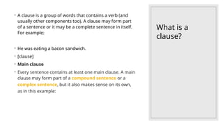 What is a
clause?
◦ A clause is a group of words that contains a verb (and
usually other components too). A clause may form part
of a sentence or it may be a complete sentence in itself.
For example:
◦ He was eating a bacon sandwich.
◦ [clause]
◦ Main clause
◦ Every sentence contains at least one main clause. A main
clause may form part of a compound sentence or a
complex sentence, but it also makes sense on its own,
as in this example:
 