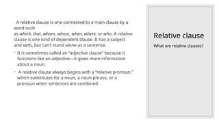 Relative clause
A relative clause is one connected to a main clause by a
word such
as which, that, whom, whose, when, where, or who. A relative
clause is one kind of dependent clause. It has a subject
and verb, but can’t stand alone as a sentence.
◦ It is sometimes called an “adjective clause” because it
functions like an adjective—it gives more information
about a noun.
◦ A relative clause always begins with a “relative pronoun,”
which substitutes for a noun, a noun phrase, or a
pronoun when sentences are combined.
What are relative clauses?
 