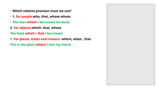◦ Which relative pronoun must we use?
◦ 1. for people:who, that, whose whom.
◦ The man whom I borrowed the book.
2. For objects:which, that, whose
The book which / that I borrowed.
3. For places, times and reasons: where, when, that
This is the place where I met my friend
 