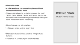 Relative clause
◦ Relative clauses
◦ A relative clause can be used to give additional
information about a noun.
◦ They are introduced by a relative pronoun like 'that',
'which', 'who', 'whose', 'where' and 'when'. We can use
relative clauses to join two English sentences, or to give
more information about something.
◦ I bought a new car. It is very fast.
◦ → I bought a new car that is very fast.
◦ She lives in Kuala Lumpur. She likes living in Kuala
Lumpur.
◦ → She lives in Kuala Lumpur, which she likes.
What are relative clauses?
 