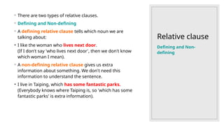 Relative clause
◦ There are two types of relative clauses.
◦ Defining and Non-defining
◦ A defining relative clause tells which noun we are
talking about:
• I like the woman who lives next door.
(If I don't say 'who lives next door', then we don't know
which woman I mean).
◦ A non-defining relative clause gives us extra
information about something. We don't need this
information to understand the sentence.
• I live in Taiping, which has some fantastic parks.
(Everybody knows where Taiping is, so 'which has some
fantastic parks' is extra information).
Defining and Non-
defining
 
