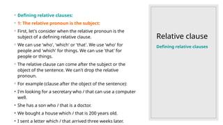 Relative clause
◦ Defining relative clauses:
◦ 1: The relative pronoun is the subject:
◦ First, let's consider when the relative pronoun is the
subject of a defining relative clause.
◦ We can use 'who', 'which' or 'that'. We use 'who' for
people and 'which' for things. We can use 'that' for
people or things.
◦ The relative clause can come after the subject or the
object of the sentence. We can't drop the relative
pronoun.
◦ For example (clause after the object of the sentence):
• I'm looking for a secretary who / that can use a computer
well.
• She has a son who / that is a doctor.
• We bought a house which / that is 200 years old.
• I sent a letter which / that arrived three weeks later.
Defining relative clauses
 