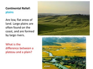 Continental Relief:
plains
Are low, flat areas of
land. Large plains are
often found on the
coast, and are formed
by large rivers.
What is the
difference between a
plateau and a plain?
 