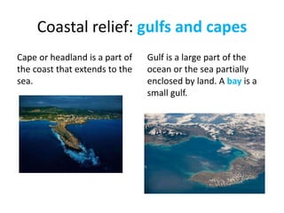 Coastal relief: gulfs and capes
Cape or headland is a part of
the coast that extends to the
sea.
Gulf is a large part of the
ocean or the sea partially
enclosed by land. A bay is a
small gulf.
 