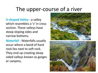 The upper-course of a river
V-shaped Valley - a valley
which resembles a 'v' in cross
section. These valleys have
steep sloping sides and
narrow bottoms.
Waterfall - Waterfalls usually
occur where a band of hard
rock lies next to soft rock.
They end up creating steep
sided valleys known as gorges
or canyons.
 