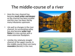 The middle-course of a river
• Here the river channel has
become much wider and deeper
as the channel has been eroded
and the river has been fed by
many tributaries upstream.
• •As well as changes in the river
channel, its surrounding valley
has also become wider and
flatter in cross-section with a
more extensive floodplain.
• •Unlike the relatively straight
channel of the upper course, in
the middle course there are many
meanders (bends) in the river.
 