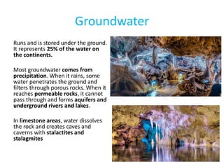 Groundwater
Runs and is stored under the ground.
It represents 25% of the water on
the continents.
Most groundwater comes from
precipitation. When it rains, some
water penetrates the ground and
filters through porous rocks. When it
reaches permeable rocks, it cannot
pass through and forms aquifers and
underground rivers and lakes.
In limestone areas, water dissolves
the rock and creates caves and
caverns with stalactites and
stalagmites
 