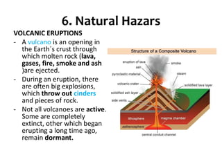 6. Natural Hazars
VOLCANIC ERUPTIONS
- A vulcano is an opening in
the Earth´s crust through
which molten rock (lava,
gases, fire, smoke and ash
)are ejected.
- During an eruption, there
are often big explosions,
which throw out cinders
and pieces of rock.
- Not all volcanoes are active.
Some are completely
extinct, other which began
erupting a long time ago,
remain dormant.
 