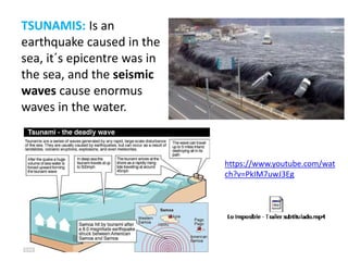 TSUNAMIS: Is an
earthquake caused in the
sea, it´s epicentre was in
the sea, and the seismic
waves cause enormus
waves in the water.
https://www.youtube.com/wat
ch?v=PkIM7uwJ3Eg
 