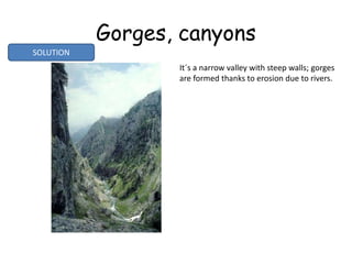 Gorges, canyons
It´s a narrow valley with steep walls; gorges
are formed thanks to erosion due to rivers.
SOLUTION
 