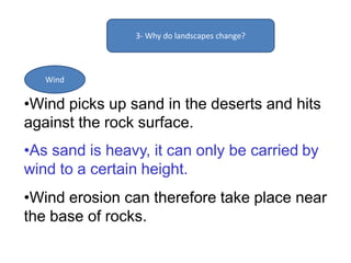 3- Why do landscapes change?
Wind
•Wind picks up sand in the deserts and hits
against the rock surface.
•As sand is heavy, it can only be carried by
wind to a certain height.
•Wind erosion can therefore take place near
the base of rocks.
 